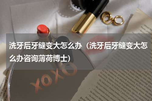 洗牙后牙缝变大怎么办（洗牙后牙缝变大怎么办咨询薄荷博士）
