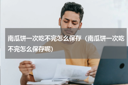南瓜饼一次吃不完怎么保存（南瓜饼一次吃不完怎么保存呢）