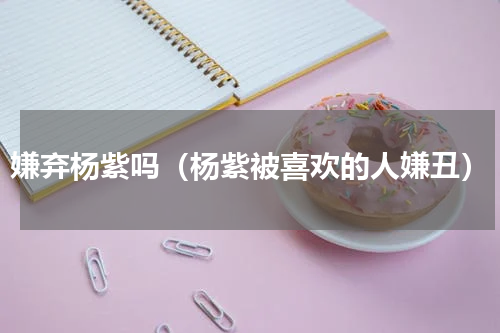 嫌弃杨紫吗（杨紫被喜欢的人嫌丑）