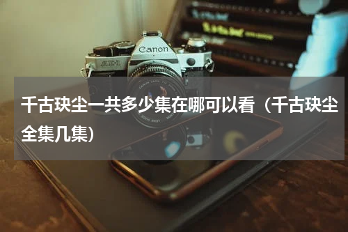 千古玦尘一共多少集在哪可以看（千古玦尘全集几集）