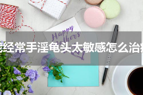 我经常手淫龟头太敏感怎么治疗