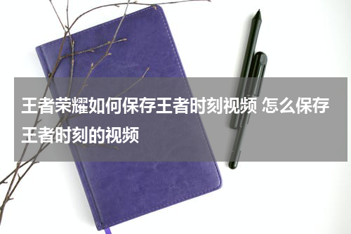 王者荣耀如何保存王者时刻视频 怎么保存王者时刻的视频