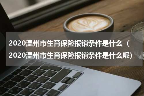2020温州市生育保险报销条件是什么（2020温州市生育保险报销条件是什么呢）