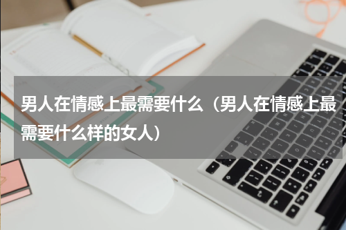 男人在情感上最需要什么（男人在情感上最需要什么样的女人）