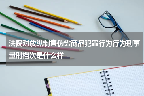 法院对放纵制售伪劣商品犯罪行为行为刑事量刑档次是什么样