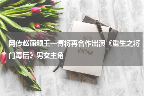 网传赵丽颖王一博将再合作出演《重生之将门毒后》男女主角