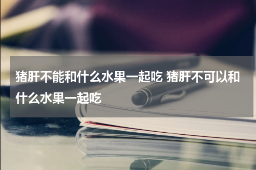 猪肝不能和什么水果一起吃 猪肝不可以和什么水果一起吃