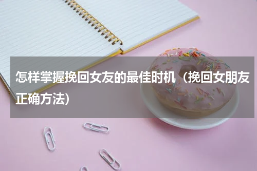 怎样掌握挽回女友的最佳时机（挽回女朋友正确方法）