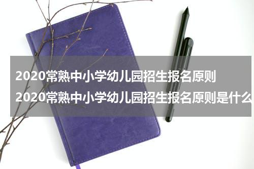 2020常熟中小学幼儿园招生报名原则 2020常熟中小学幼儿园招生报名原则是什么