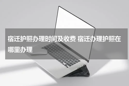 宿迁护照办理时间及收费 宿迁办理护照在哪里办理