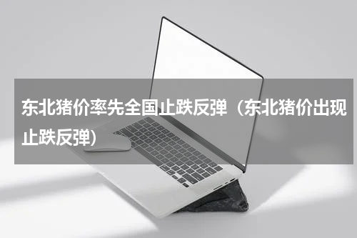 东北猪价率先全国止跌反弹（东北猪价出现止跌反弹）