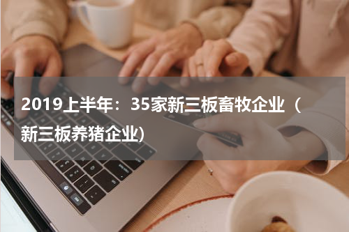 2019上半年：35家新三板畜牧企业（新三板养猪企业）
