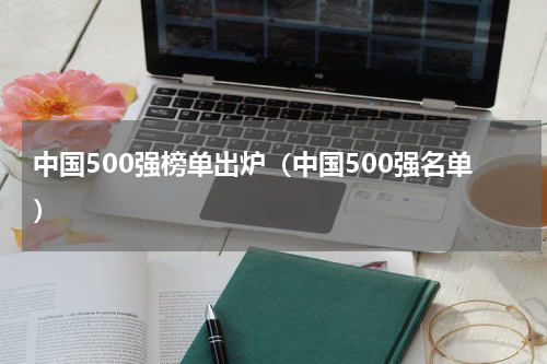 中国500强榜单出炉（中国500强名单）