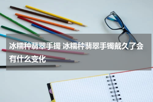 冰糯种翡翠手镯 冰糯种翡翠手镯戴久了会有什么变化