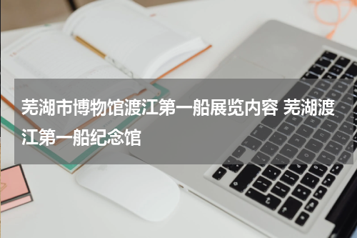 芜湖市博物馆渡江第一船展览内容 芜湖渡江第一船纪念馆