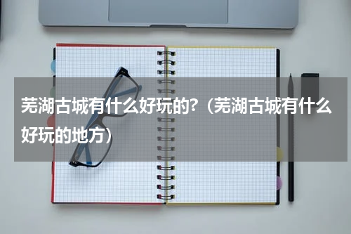 芜湖古城有什么好玩的?（芜湖古城有什么好玩的地方）