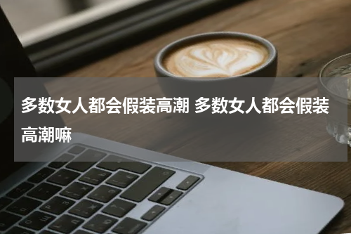 多数女人都会假装高潮 多数女人都会假装高潮嘛