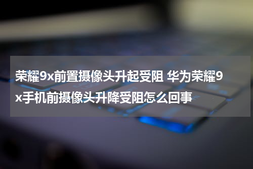 荣耀9x前置摄像头升起受阻 华为荣耀9x手机前摄像头升降受阻怎么回事