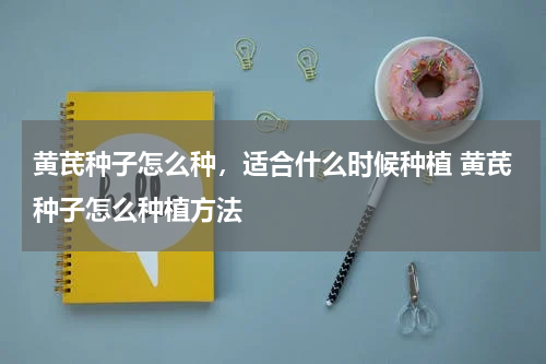 黄芪种子怎么种，适合什么时候种植 黄芪种子怎么种植方法