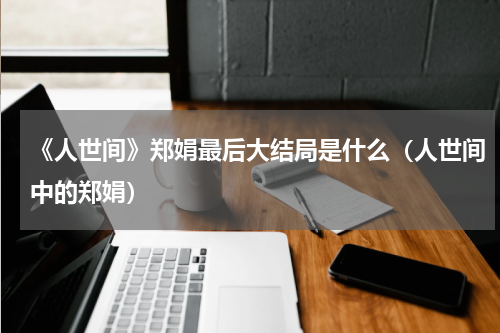 《人世间》郑娟最后大结局是什么（人世间中的郑娟）