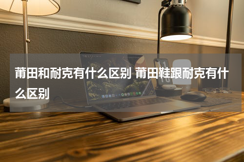 莆田和耐克有什么区别 莆田鞋跟耐克有什么区别