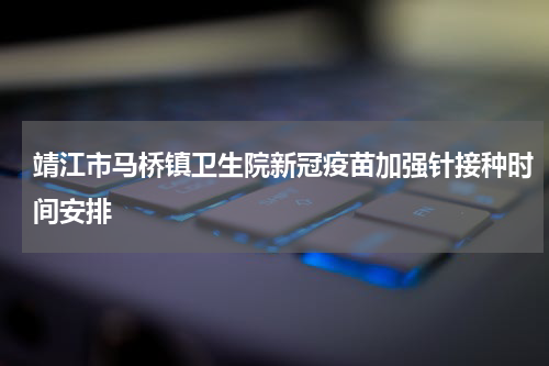 靖江市马桥镇卫生院新冠疫苗加强针接种时间安排