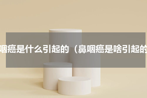 鼻咽癌是什么引起的（鼻咽癌是啥引起的）