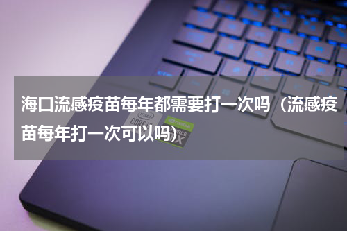 海口流感疫苗每年都需要打一次吗（流感疫苗每年打一次可以吗）