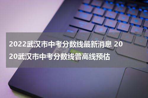 2022武汉市中考分数线最新消息 2020武汉市中考分数线普高线预估