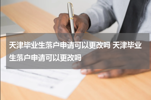 天津毕业生落户申请可以更改吗 天津毕业生落户申请可以更改吗