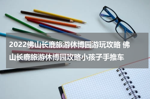 2022佛山长鹿旅游休博园游玩攻略 佛山长鹿旅游休博园攻略小孩子手推车