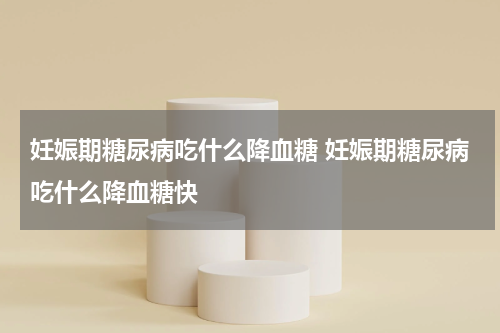 妊娠期糖尿病吃什么降血糖 妊娠期糖尿病吃什么降血糖快