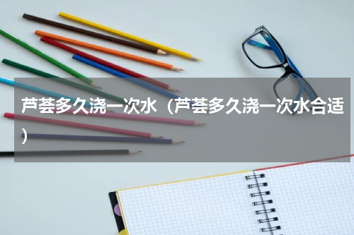 芦荟多久浇一次水（芦荟多久浇一次水合适）
