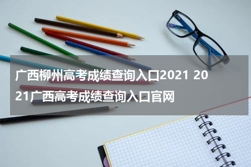 广西柳州高考成绩查询入口2021 2021广西高考成绩查询入口官网