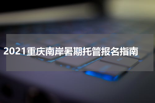 2021重庆南岸暑期托管报名指南