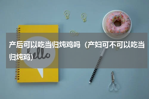 产后可以吃当归炖鸡吗（产妇可不可以吃当归炖鸡）
