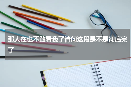 那人在也不敢看我了请问这段是不是彻底完了