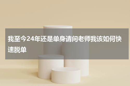 我至今24年还是单身请问老师我该如何快速脱单