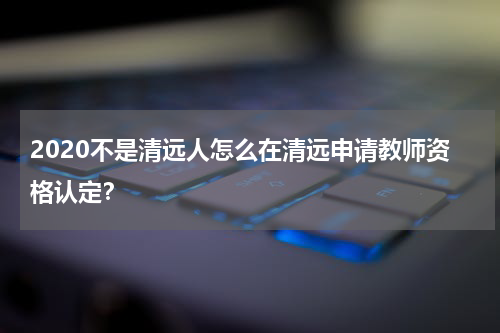2020不是清远人怎么在清远申请教师资格认定？