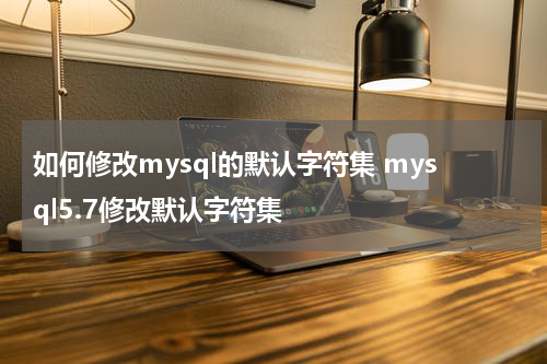 如何修改mysql的默认字符集 mysql5.7修改默认字符集