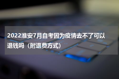 2022淮安7月自考因为疫情去不了可以退钱吗（附退费方式）