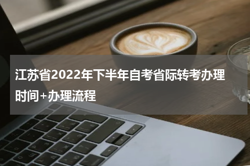 江苏省2022年下半年自考省际转考办理时间+办理流程