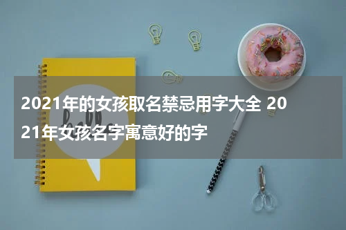 2021年的女孩取名禁忌用字大全 2021年女孩名字寓意好的字