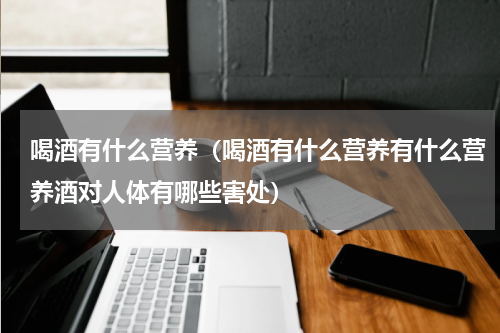 喝酒有什么营养（喝酒有什么营养有什么营养酒对人体有哪些害处）