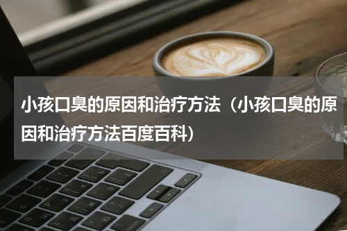 小孩口臭的原因和治疗方法（小孩口臭的原因和治疗方法百度百科）