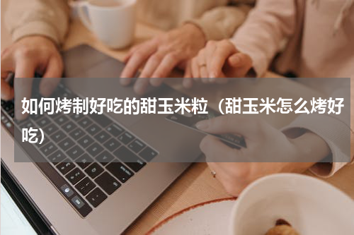 如何烤制好吃的甜玉米粒（甜玉米怎么烤好吃）
