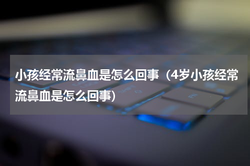 小孩经常流鼻血是怎么回事（4岁小孩经常流鼻血是怎么回事）