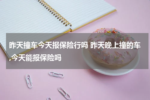 昨天撞车今天报保险行吗 昨天晚上撞的车,今天能报保险吗