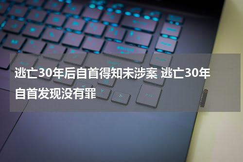 逃亡30年后自首得知未涉案 逃亡30年自首发现没有罪