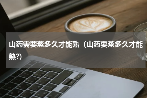 山药需要蒸多久才能熟（山药要蒸多久才能熟?）